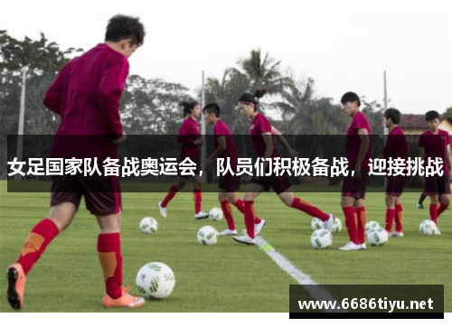 女足国家队备战奥运会,队员们积极备战,迎接挑战